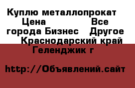 Куплю металлопрокат › Цена ­ 800 000 - Все города Бизнес » Другое   . Краснодарский край,Геленджик г.